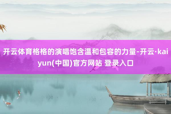 开云体育格格的演唱饱含温和包容的力量-开云·kaiyun(中国)官方网站 登录入口