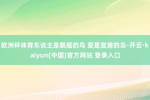 欧洲杯体育东谈主是飘摇的鸟 爱是宜居的岛-开云·kaiyun(中国)官方网站 登录入口