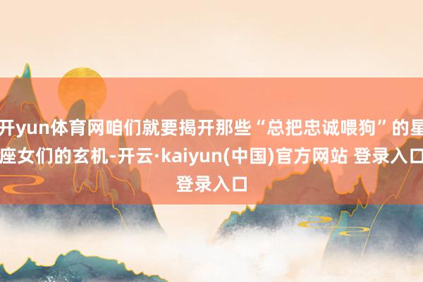 开yun体育网咱们就要揭开那些“总把忠诚喂狗”的星座女们的玄机-开云·kaiyun(中国)官方网站 登录入口