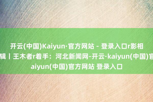 开云(中国)Kaiyun·官方网站 - 登录入口r影相报谈丨李明发r剪辑丨王木者r着手：河北新闻网-开云·kaiyun(中国)官方网站 登录入口