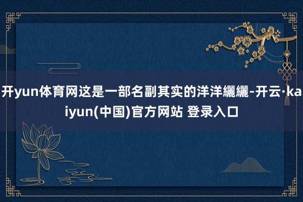 开yun体育网这是一部名副其实的洋洋纚纚-开云·kaiyun(中国)官方网站 登录入口