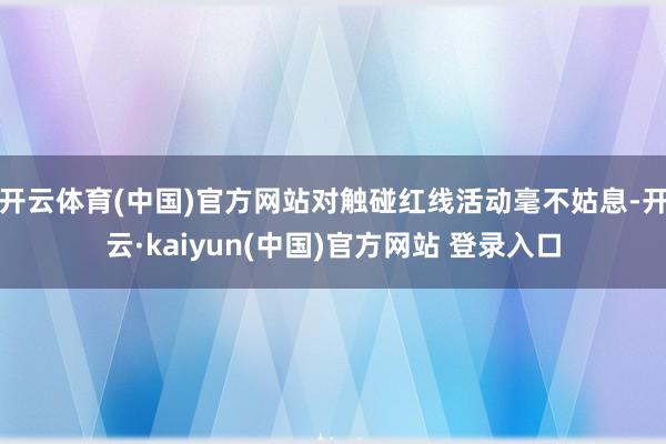 开云体育(中国)官方网站对触碰红线活动毫不姑息-开云·kaiyun(中国)官方网站 登录入口