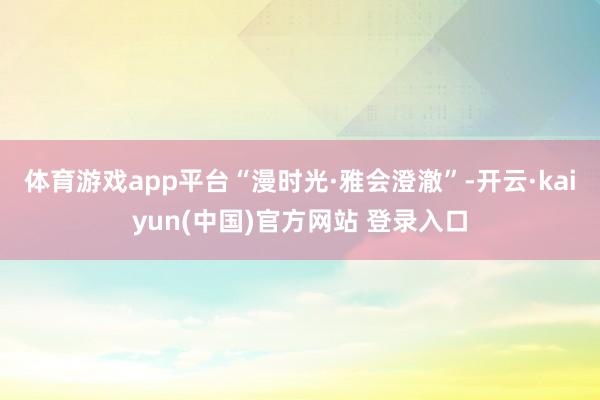 体育游戏app平台“漫时光·雅会澄澈”-开云·kaiyun(中国)官方网站 登录入口