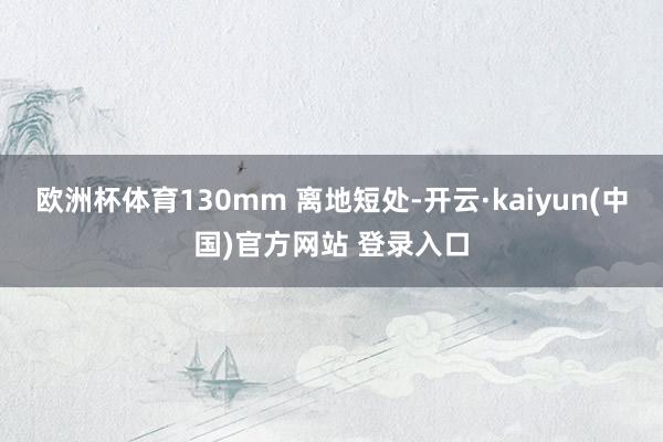 欧洲杯体育130mm 离地短处-开云·kaiyun(中国)官方网站 登录入口