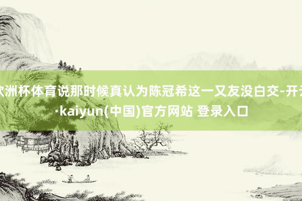 欧洲杯体育说那时候真认为陈冠希这一又友没白交-开云·kaiyun(中国)官方网站 登录入口