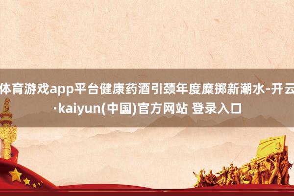 体育游戏app平台健康药酒引颈年度糜掷新潮水-开云·kaiyun(中国)官方网站 登录入口