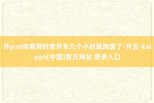开yun体育网时常开车几个小时就跨国了-开云·kaiyun(中国)官方网站 登录入口