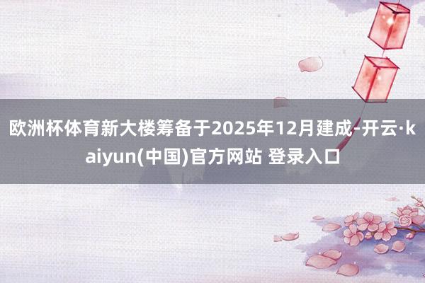 欧洲杯体育新大楼筹备于2025年12月建成-开云·kaiyun(中国)官方网站 登录入口