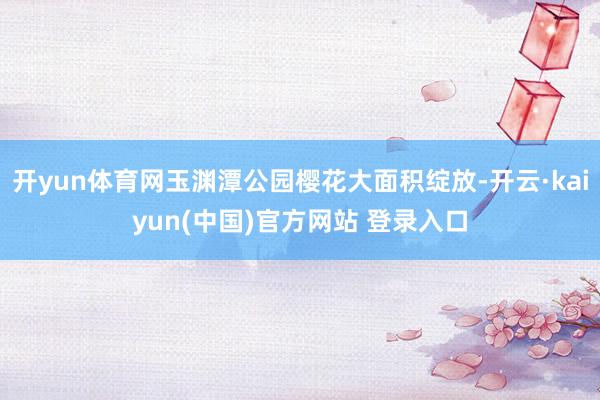 开yun体育网玉渊潭公园樱花大面积绽放-开云·kaiyun(中国)官方网站 登录入口