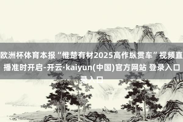 欧洲杯体育本报“惟楚有材2025高作纵贯车”视频直播准时开启-开云·kaiyun(中国)官方网站 登录入口