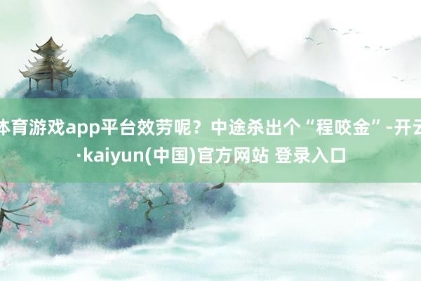 体育游戏app平台效劳呢？中途杀出个“程咬金”-开云·kaiyun(中国)官方网站 登录入口