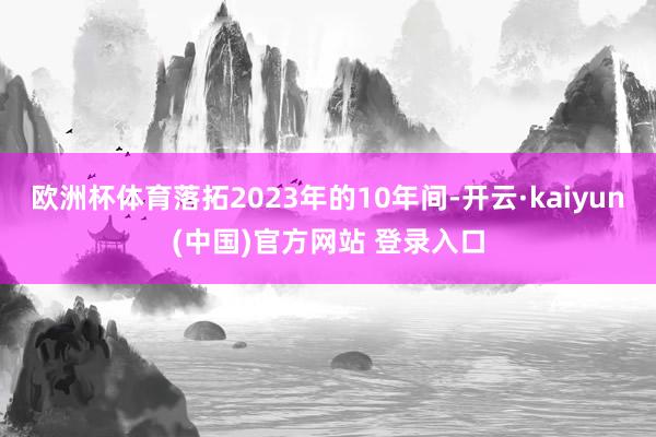 欧洲杯体育落拓2023年的10年间-开云·kaiyun(中国)官方网站 登录入口