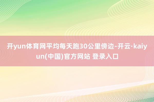 开yun体育网平均每天跑30公里傍边-开云·kaiyun(中国)官方网站 登录入口