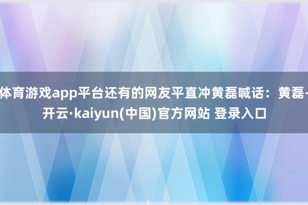 体育游戏app平台还有的网友平直冲黄磊喊话：黄磊-开云·kaiyun(中国)官方网站 登录入口