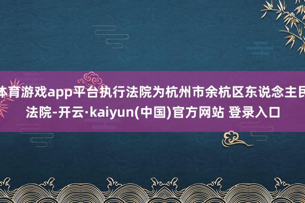体育游戏app平台执行法院为杭州市余杭区东说念主民法院-开云·kaiyun(中国)官方网站 登录入口