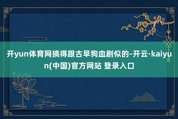 开yun体育网搞得跟古早狗血剧似的-开云·kaiyun(中国)官方网站 登录入口
