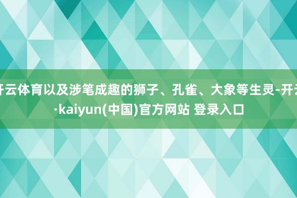 开云体育以及涉笔成趣的狮子、孔雀、大象等生灵-开云·kaiyun(中国)官方网站 登录入口