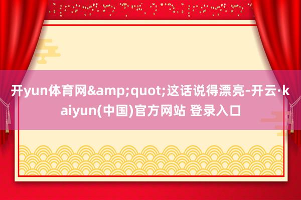 开yun体育网&quot;这话说得漂亮-开云·kaiyun(中国)官方网站 登录入口