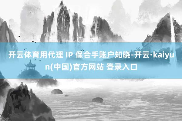 开云体育用代理 IP 保合手账户知晓-开云·kaiyun(中国)官方网站 登录入口