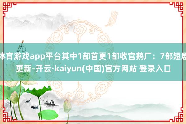 体育游戏app平台其中1部首更1部收官鹅厂：7部短剧更新-开云·kaiyun(中国)官方网站 登录入口