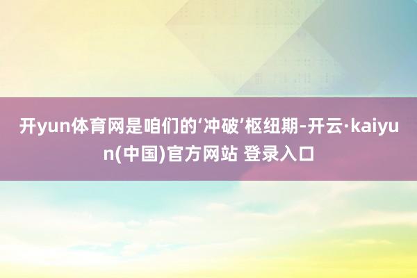 开yun体育网是咱们的‘冲破’枢纽期-开云·kaiyun(中国)官方网站 登录入口