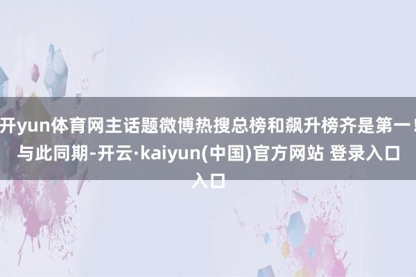 开yun体育网主话题微博热搜总榜和飙升榜齐是第一！与此同期-开云·kaiyun(中国)官方网站 登录入口