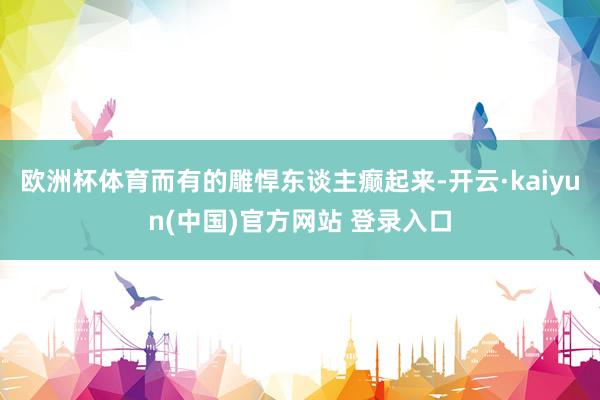 欧洲杯体育而有的雕悍东谈主癫起来-开云·kaiyun(中国)官方网站 登录入口