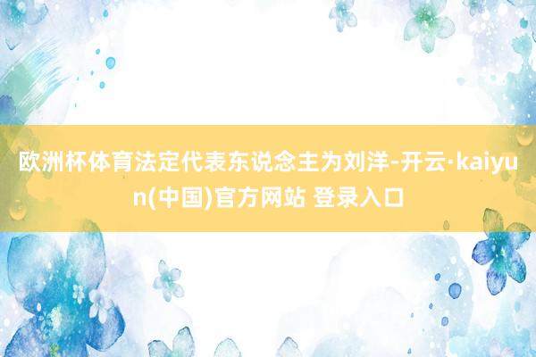 欧洲杯体育法定代表东说念主为刘洋-开云·kaiyun(中国)官方网站 登录入口