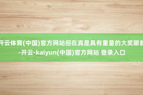 开云体育(中国)官方网站但在真是具有重量的大奖眼前-开云·kaiyun(中国)官方网站 登录入口