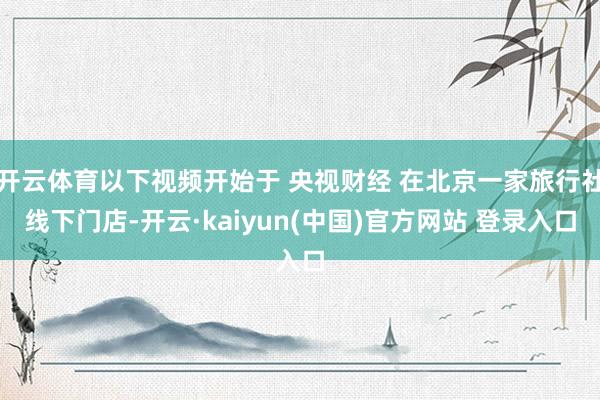 开云体育以下视频开始于 央视财经 在北京一家旅行社线下门店-开云·kaiyun(中国)官方网站 登录入口