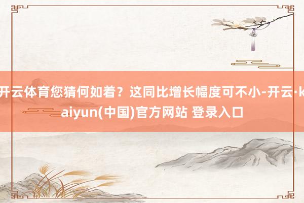 开云体育您猜何如着？这同比增长幅度可不小-开云·kaiyun(中国)官方网站 登录入口
