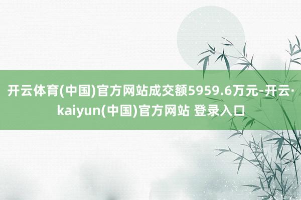 开云体育(中国)官方网站成交额5959.6万元-开云·kaiyun(中国)官方网站 登录入口