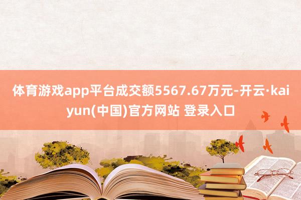 体育游戏app平台成交额5567.67万元-开云·kaiyun(中国)官方网站 登录入口