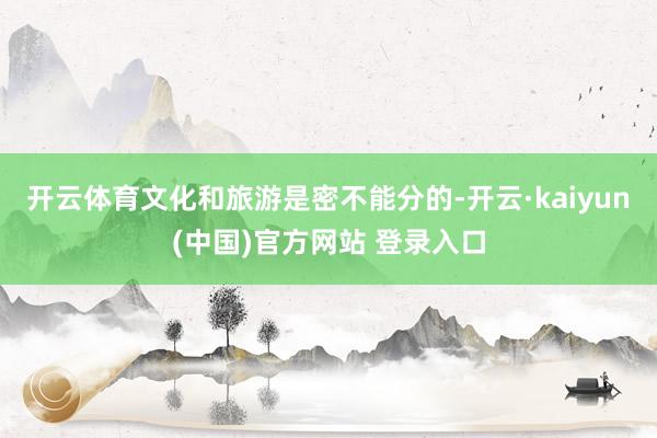 开云体育文化和旅游是密不能分的-开云·kaiyun(中国)官方网站 登录入口