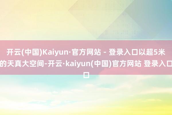 开云(中国)Kaiyun·官方网站 - 登录入口以超5米的天真大空间-开云·kaiyun(中国)官方网站 登录入口