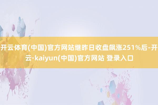 开云体育(中国)官方网站继昨日收盘飙涨251%后-开云·kaiyun(中国)官方网站 登录入口