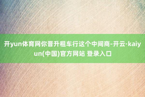 开yun体育网你晋升租车行这个中间商-开云·kaiyun(中国)官方网站 登录入口