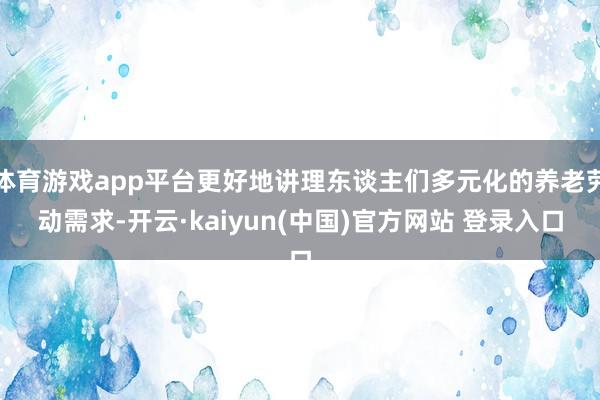 体育游戏app平台更好地讲理东谈主们多元化的养老劳动需求-开云·kaiyun(中国)官方网站 登录入口