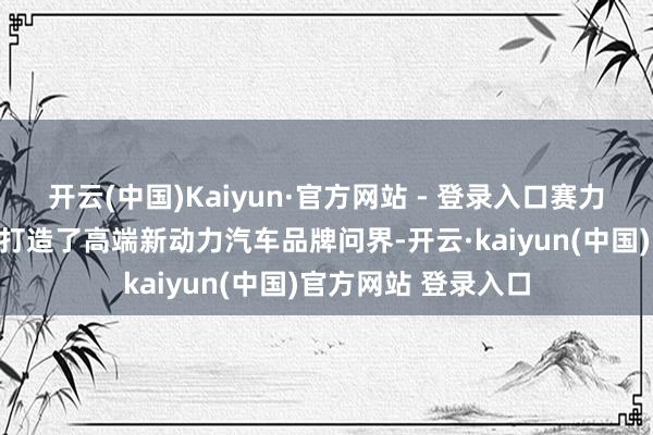 开云(中国)Kaiyun·官方网站 - 登录入口赛力斯与华为跨界配合打造了高端新动力汽车品牌问界-开云·kaiyun(中国)官方网站 登录入口
