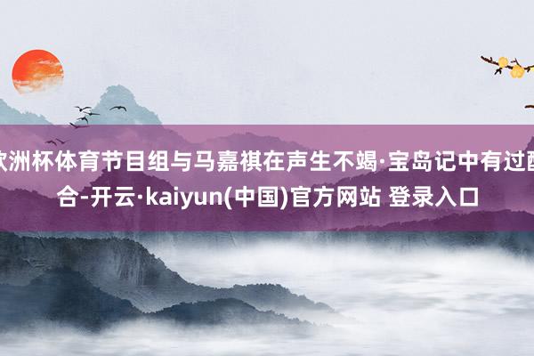 欧洲杯体育节目组与马嘉祺在声生不竭·宝岛记中有过配合-开云·kaiyun(中国)官方网站 登录入口