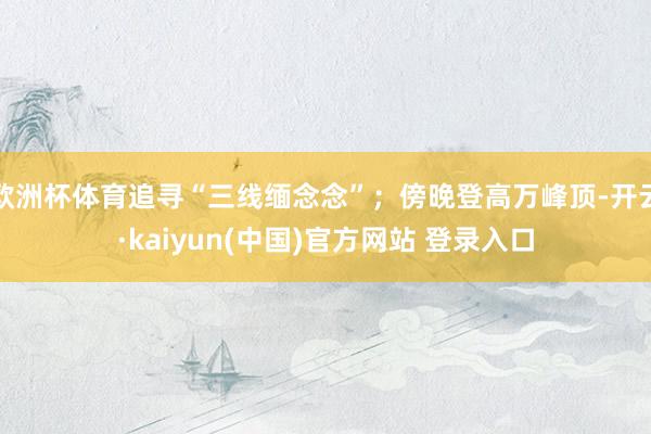 欧洲杯体育追寻“三线缅念念”；傍晚登高万峰顶-开云·kaiyun(中国)官方网站 登录入口
