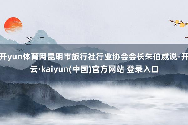 开yun体育网昆明市旅行社行业协会会长朱伯威说-开云·kaiyun(中国)官方网站 登录入口
