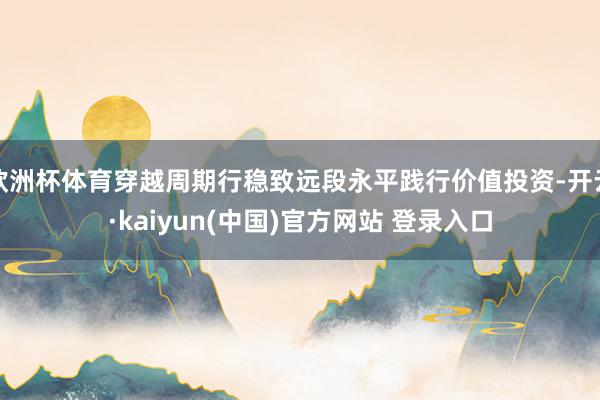 欧洲杯体育穿越周期行稳致远段永平践行价值投资-开云·kaiyun(中国)官方网站 登录入口