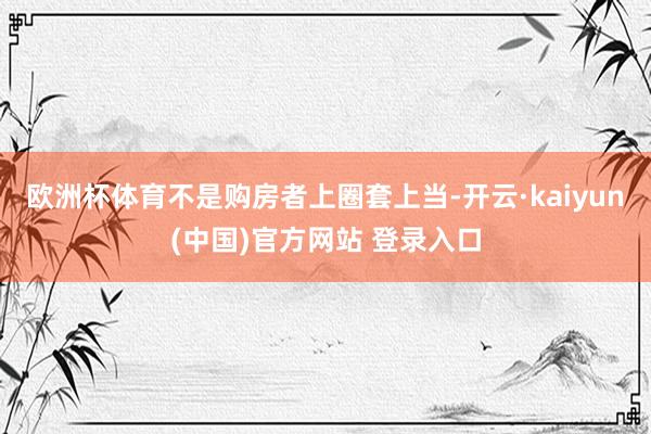 欧洲杯体育不是购房者上圈套上当-开云·kaiyun(中国)官方网站 登录入口