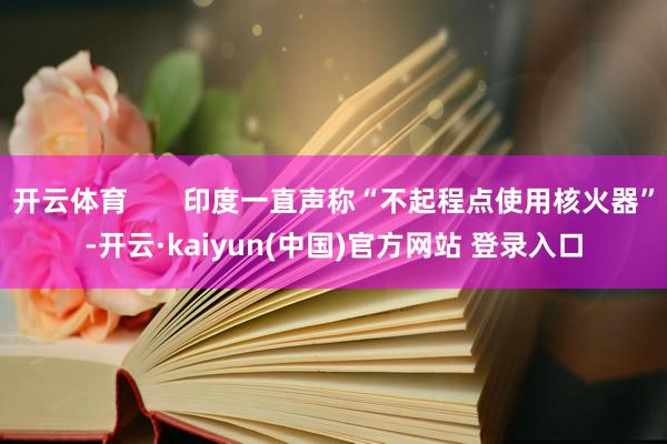开云体育       印度一直声称“不起程点使用核火器”-开云·kaiyun(中国)官方网站 登录入口
