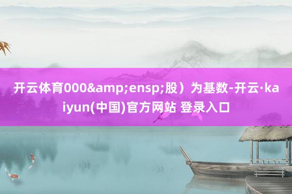 开云体育000 股)为基数-开云·kaiyun(中国)官方网站 登录入口