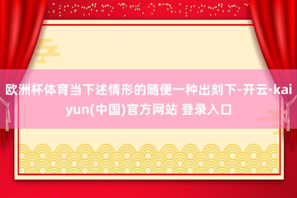欧洲杯体育当下述情形的随便一种出刻下-开云·kaiyun(中国)官方网站 登录入口
