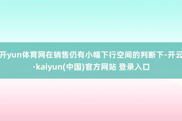 开yun体育网在销售仍有小幅下行空间的判断下-开云·kaiyun(中国)官方网站 登录入口