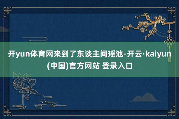 开yun体育网来到了东谈主间瑶池-开云·kaiyun(中国)官方网站 登录入口