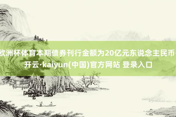 欧洲杯体育本期债券刊行金额为20亿元东说念主民币-开云·kaiyun(中国)官方网站 登录入口